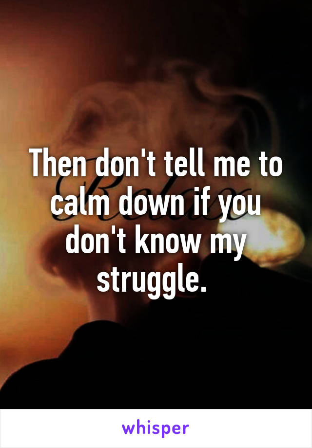 Then don't tell me to calm down if you don't know my struggle. 