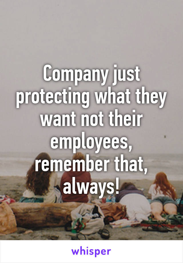 Company just protecting what they want not their employees, remember that, always!