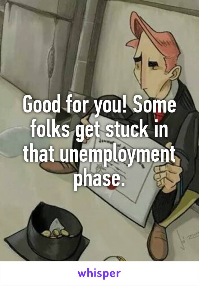 Good for you! Some folks get stuck in that unemployment phase.