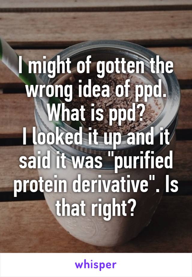 I might of gotten the wrong idea of ppd. What is ppd?
I looked it up and it said it was "purified protein derivative". Is that right?