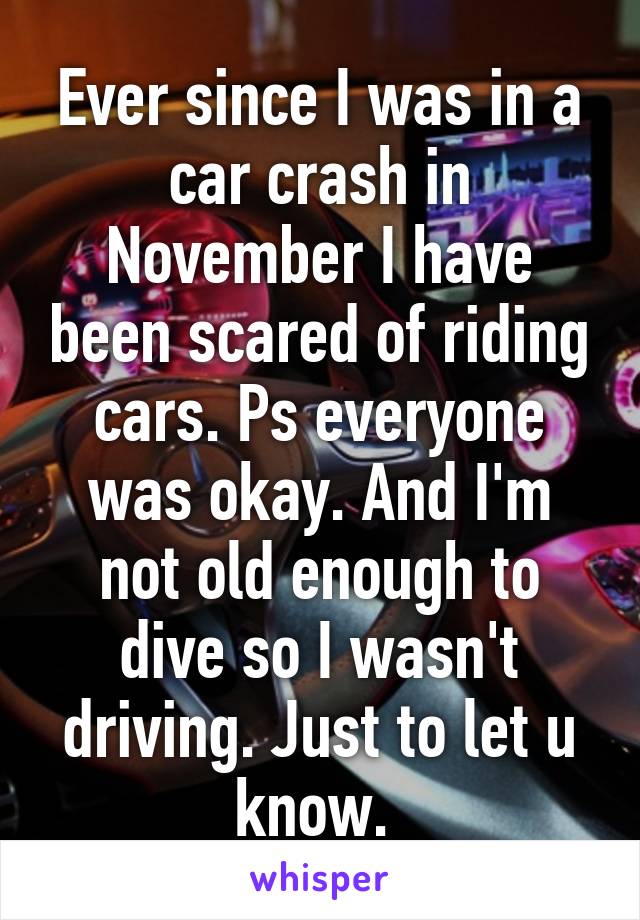 Ever since I was in a car crash in November I have been scared of riding cars. Ps everyone was okay. And I'm not old enough to dive so I wasn't driving. Just to let u know. 