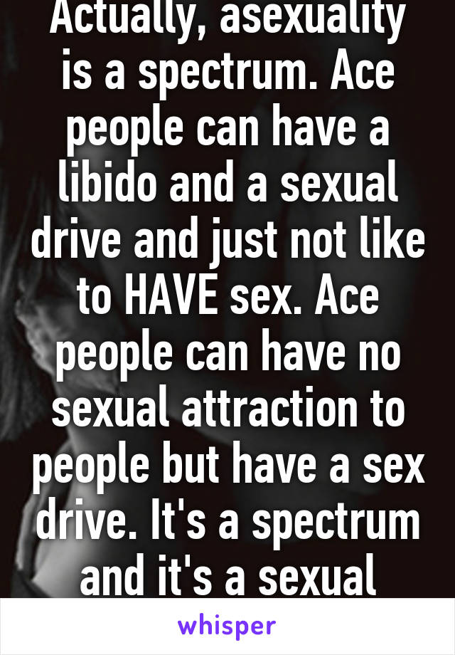 Actually, asexuality is a spectrum. Ace people can have a libido and a sexual drive and just not like to HAVE sex. Ace people can have no sexual attraction to people but have a sex drive. It's a spectrum and it's a sexual orientation. 