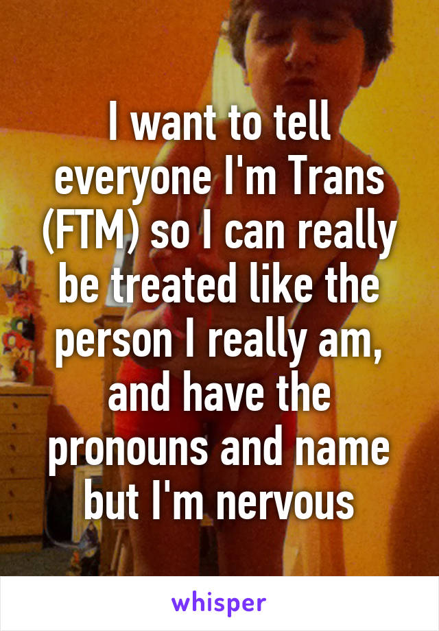 I want to tell everyone I'm Trans (FTM) so I can really be treated like the person I really am, and have the pronouns and name but I'm nervous