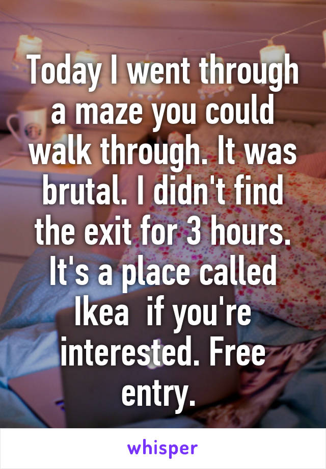 Today I went through a maze you could walk through. It was brutal. I didn't find the exit for 3 hours. It's a place called Ikea  if you're interested. Free entry. 