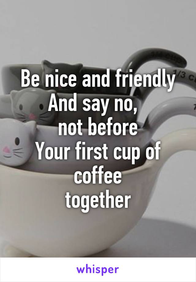 Be nice and friendly
And say no,  
not before
Your first cup of coffee
together