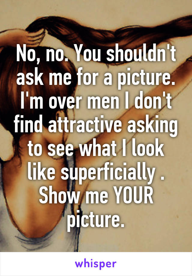 No, no. You shouldn't ask me for a picture. I'm over men I don't find attractive asking to see what I look like superficially . Show me YOUR picture.