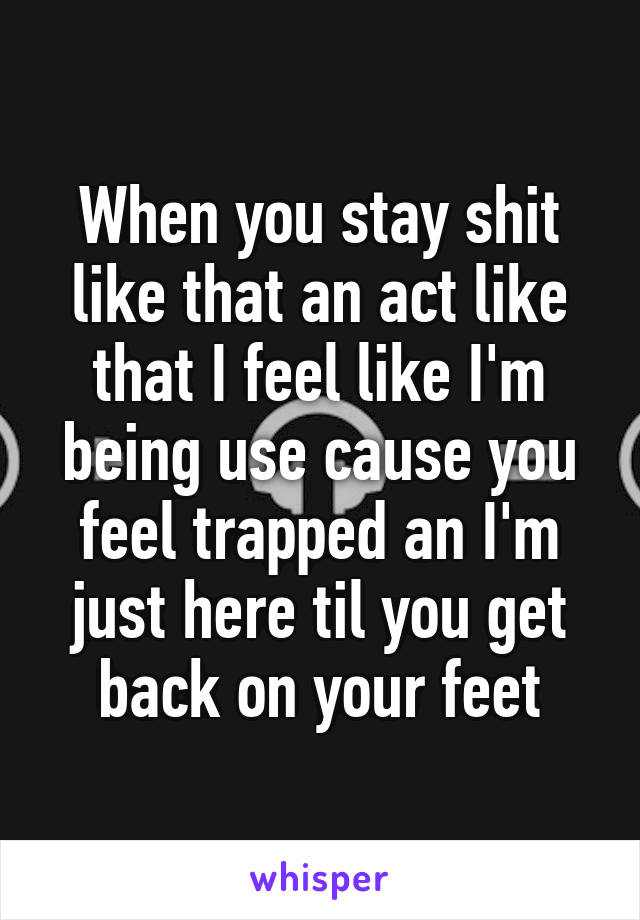 When you stay shit like that an act like that I feel like I'm being use cause you feel trapped an I'm just here til you get back on your feet