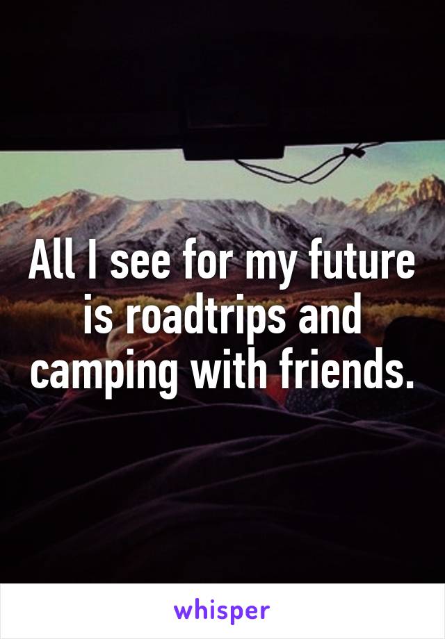 All I see for my future is roadtrips and camping with friends.