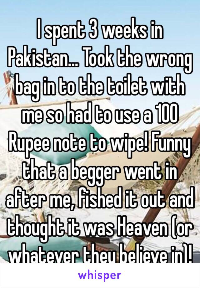 I spent 3 weeks in Pakistan... Took the wrong bag in to the toilet with me so had to use a 100 Rupee note to wipe! Funny that a begger went in after me, fished it out and thought it was Heaven (or whatever they believe in)!