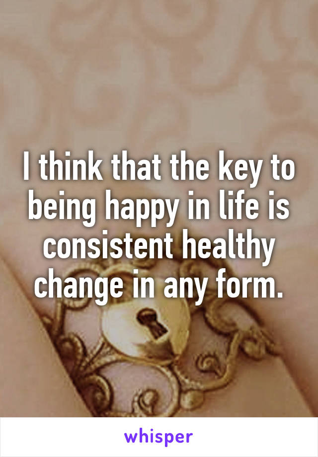 I think that the key to being happy in life is consistent healthy change in any form.