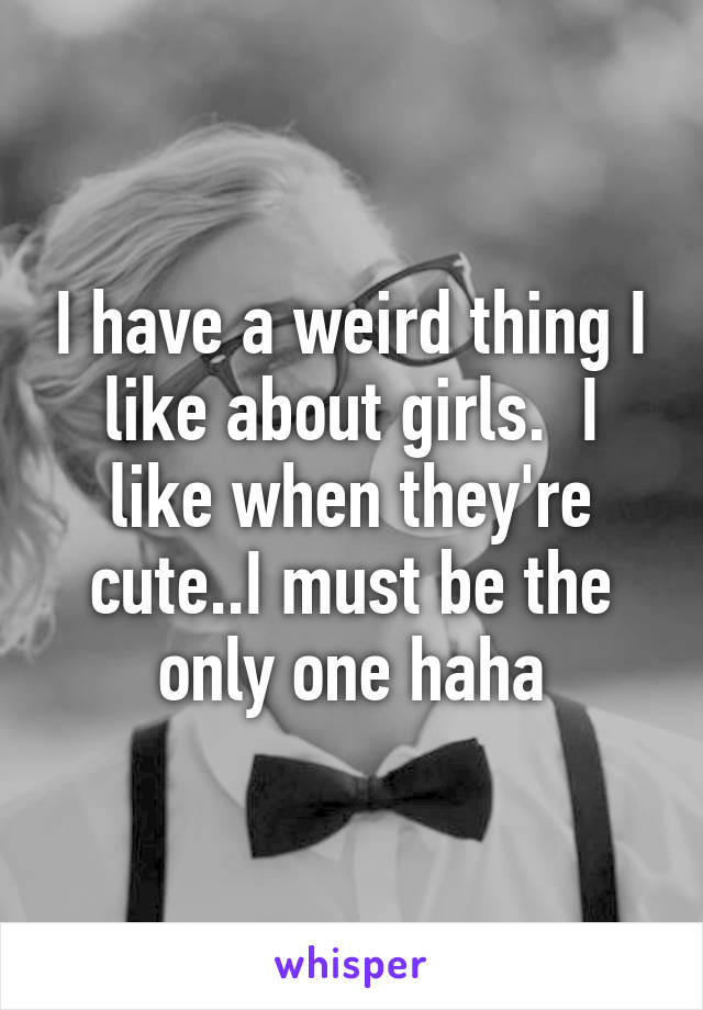 I have a weird thing I like about girls.  I like when they're cute..I must be the only one haha