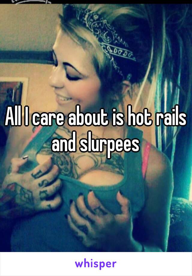 All I care about is hot rails and slurpees 