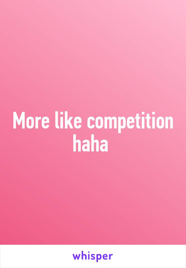 More like competition haha 