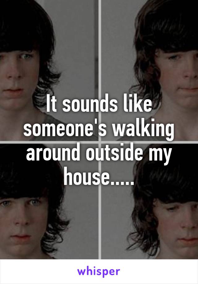 It sounds like someone's walking around outside my house.....