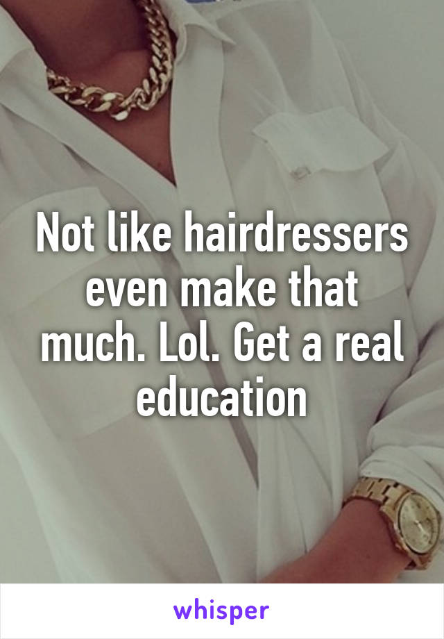 Not like hairdressers even make that much. Lol. Get a real education