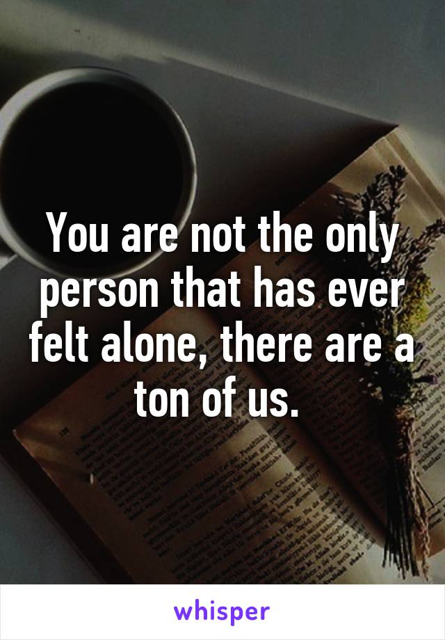 You are not the only person that has ever felt alone, there are a ton of us. 