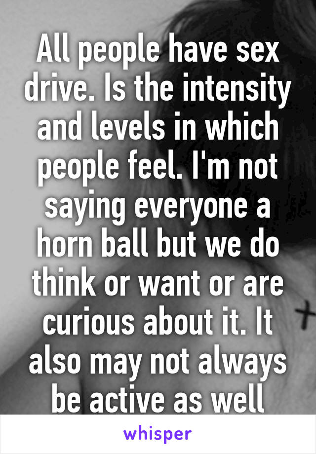 All people have sex drive. Is the intensity and levels in which people feel. I'm not saying everyone a horn ball but we do think or want or are curious about it. It also may not always be active as well