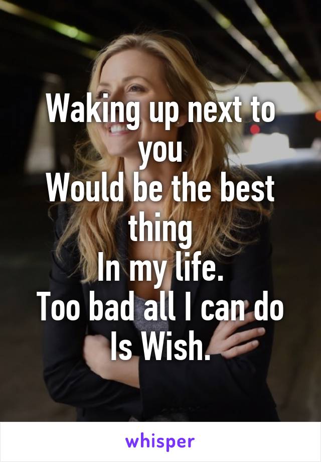 Waking up next to you
Would be the best thing
In my life.
Too bad all I can do
Is Wish.