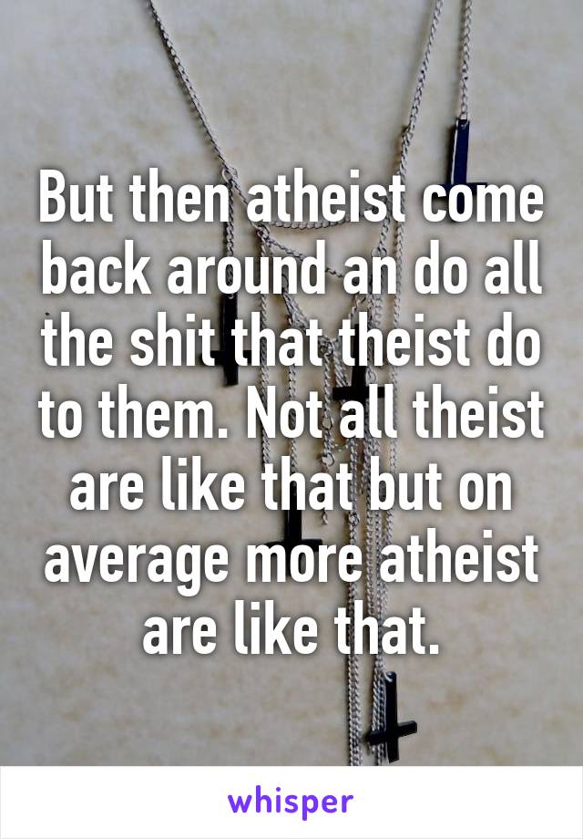 But then atheist come back around an do all the shit that theist do to them. Not all theist are like that but on average more atheist are like that.