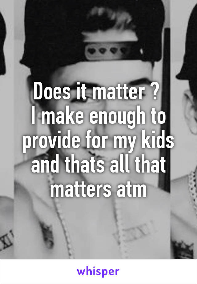 Does it matter ? 
I make enough to provide for my kids and thats all that matters atm