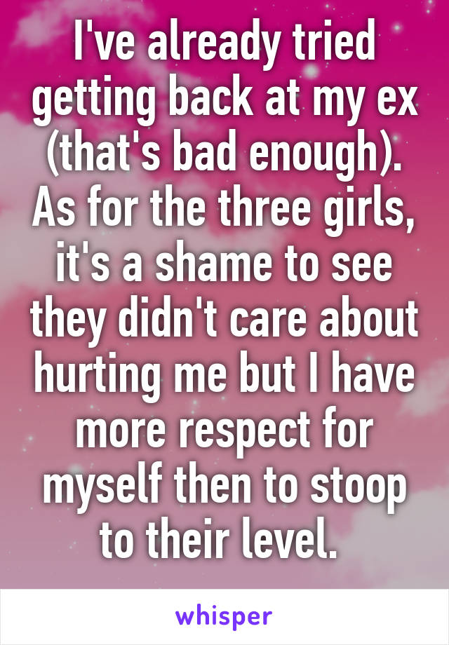 I've already tried getting back at my ex (that's bad enough). As for the three girls, it's a shame to see they didn't care about hurting me but I have more respect for myself then to stoop to their level. 
