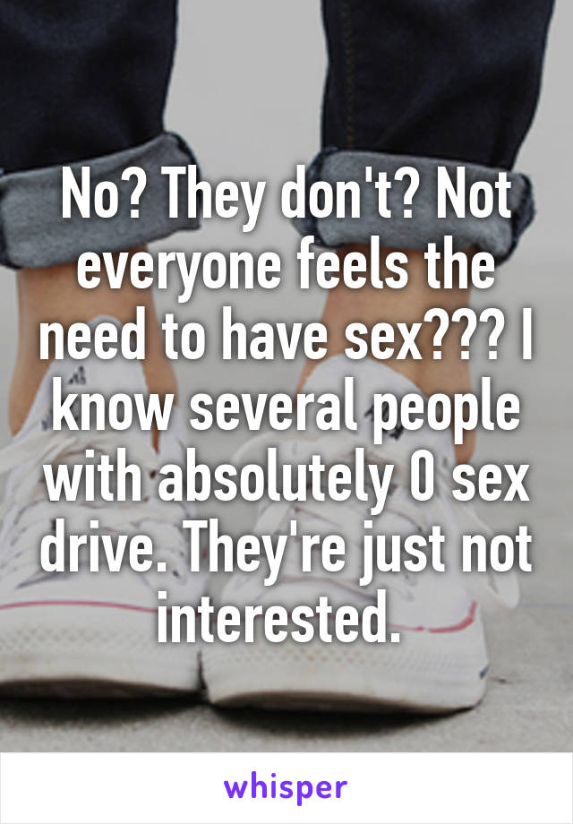 No? They don't? Not everyone feels the need to have sex??? I know several people with absolutely 0 sex drive. They're just not interested. 