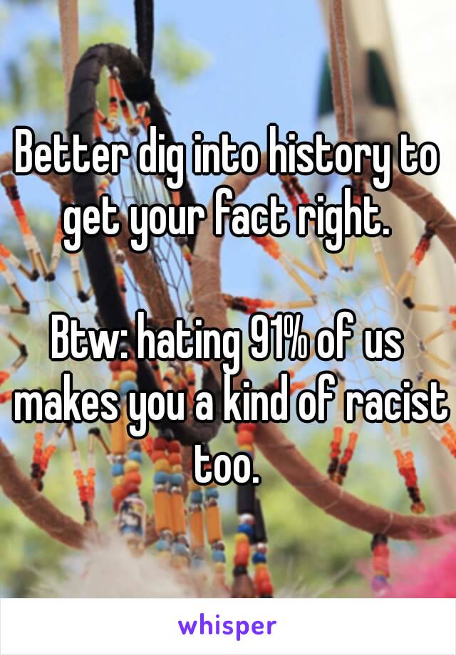 Better dig into history to get your fact right. 

Btw: hating 91% of us makes you a kind of racist too. 
