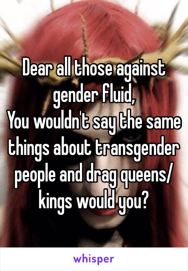 Dear all those against gender fluid,
You wouldn't say the same things about transgender people and drag queens/kings would you?