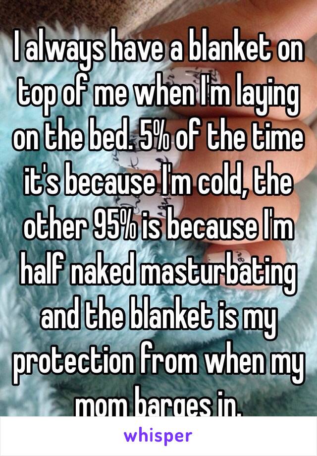 I always have a blanket on top of me when I'm laying on the bed. 5% of the time it's because I'm cold, the other 95% is because I'm half naked masturbating and the blanket is my protection from when my mom barges in.