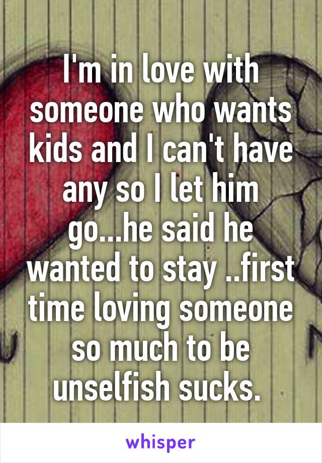 I'm in love with someone who wants kids and I can't have any so I let him go...he said he wanted to stay ..first time loving someone so much to be unselfish sucks. 