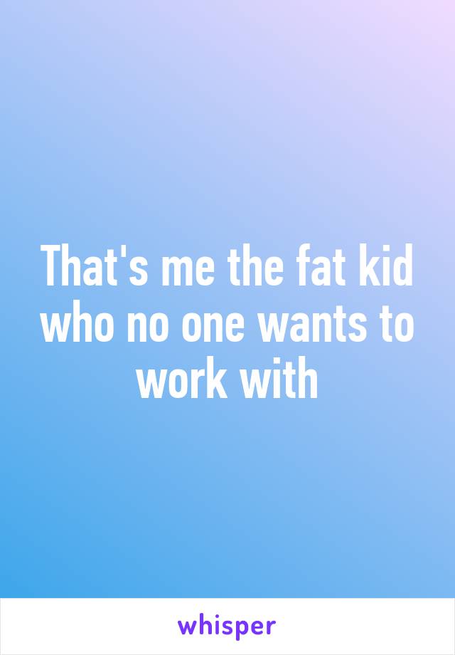 That's me the fat kid who no one wants to work with