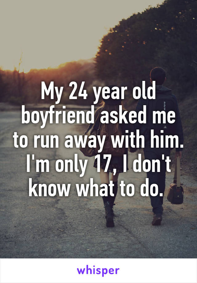 My 24 year old boyfriend asked me to run away with him. I'm only 17, I don't know what to do. 