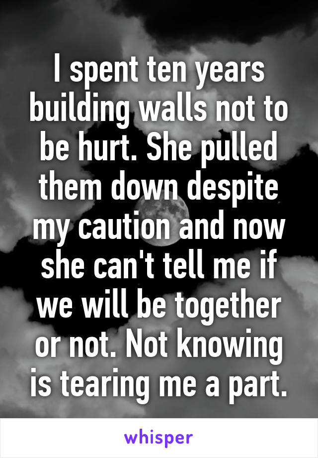 I spent ten years building walls not to be hurt. She pulled them down despite my caution and now she can't tell me if we will be together or not. Not knowing is tearing me a part.