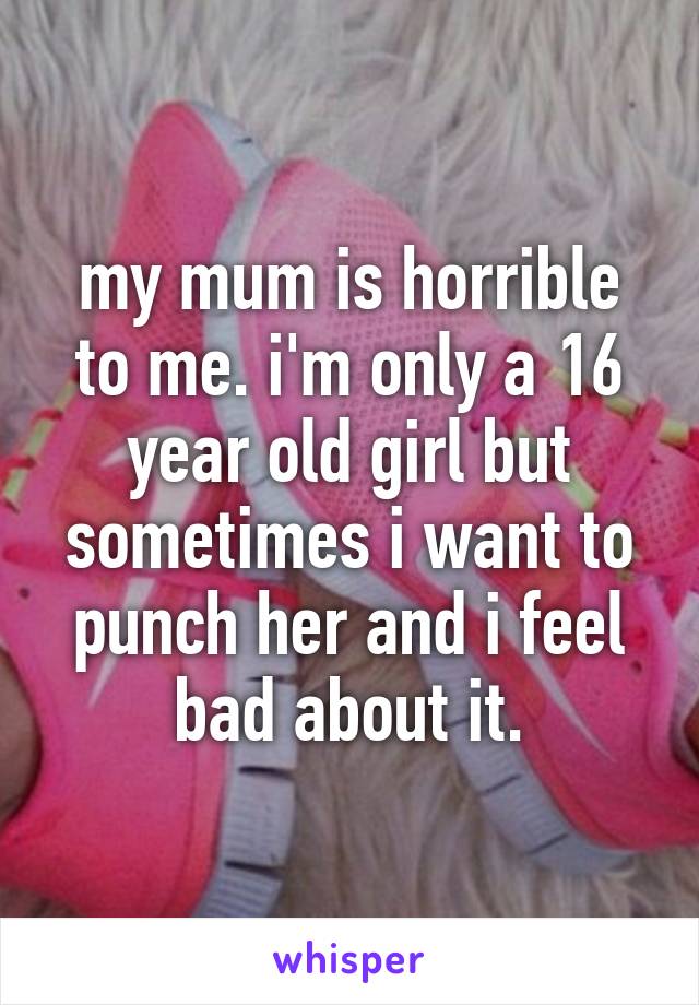 my mum is horrible to me. i'm only a 16 year old girl but sometimes i want to punch her and i feel bad about it.