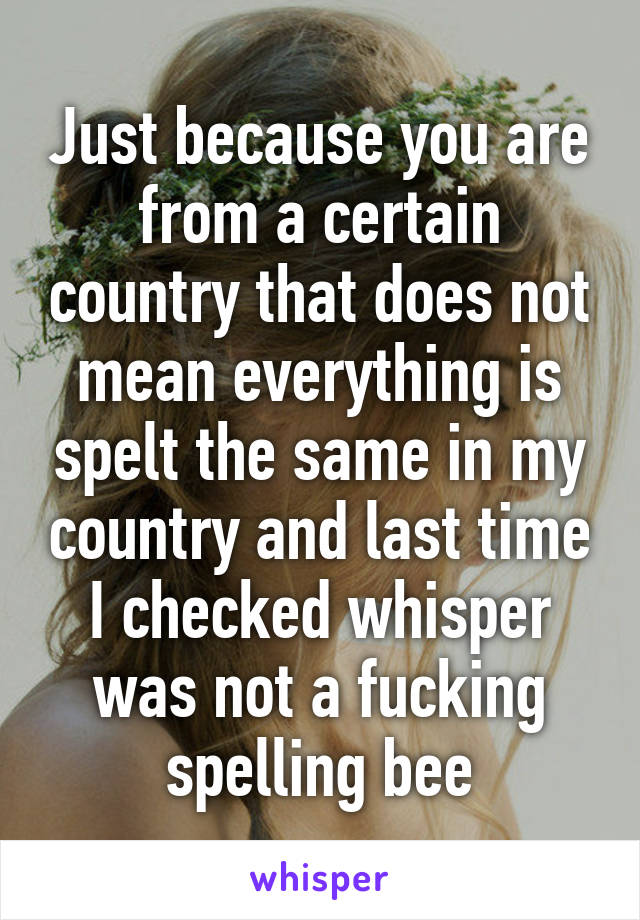 Just because you are from a certain country that does not mean everything is spelt the same in my country and last time I checked whisper was not a fucking spelling bee