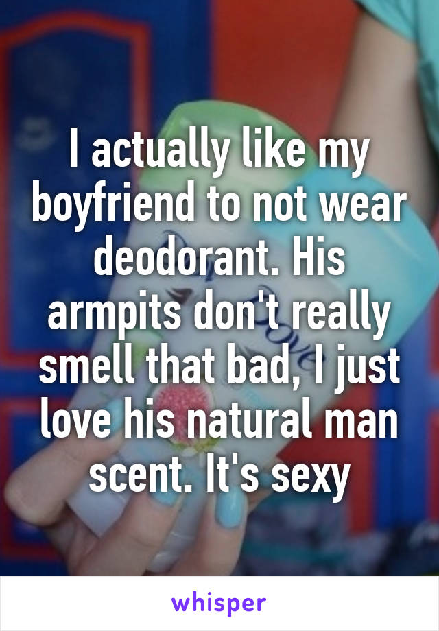 I actually like my boyfriend to not wear deodorant. His armpits don't really smell that bad, I just love his natural man scent. It's sexy