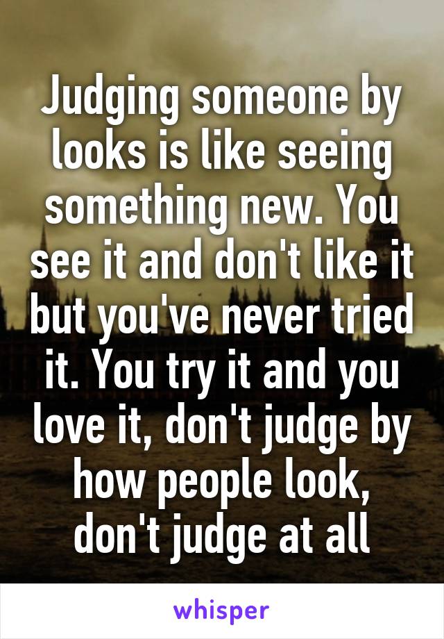 Judging someone by looks is like seeing something new. You see it and don't like it but you've never tried it. You try it and you love it, don't judge by how people look, don't judge at all