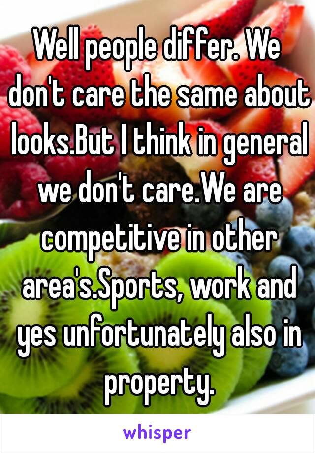 Well people differ. We don't care the same about looks.But I think in general we don't care.We are competitive in other area's.Sports, work and yes unfortunately also in property.