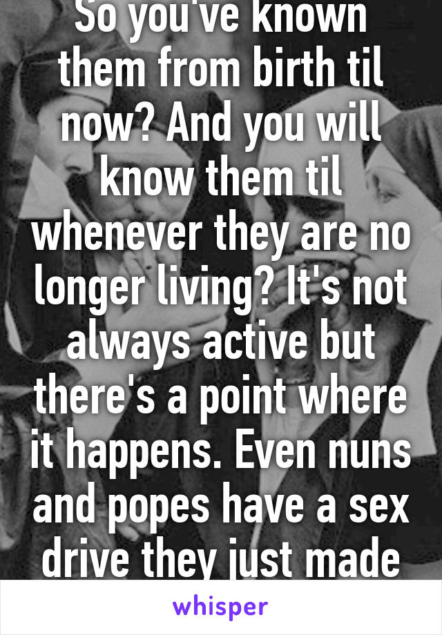 So you've known them from birth til now? And you will know them til whenever they are no longer living? It's not always active but there's a point where it happens. Even nuns and popes have a sex drive they just made a commitment 