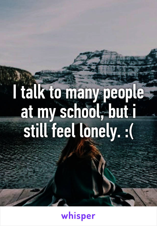 I talk to many people at my school, but i still feel lonely. :(