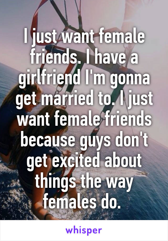 I just want female friends. I have a girlfriend I'm gonna get married to. I just want female friends because guys don't get excited about things the way females do. 