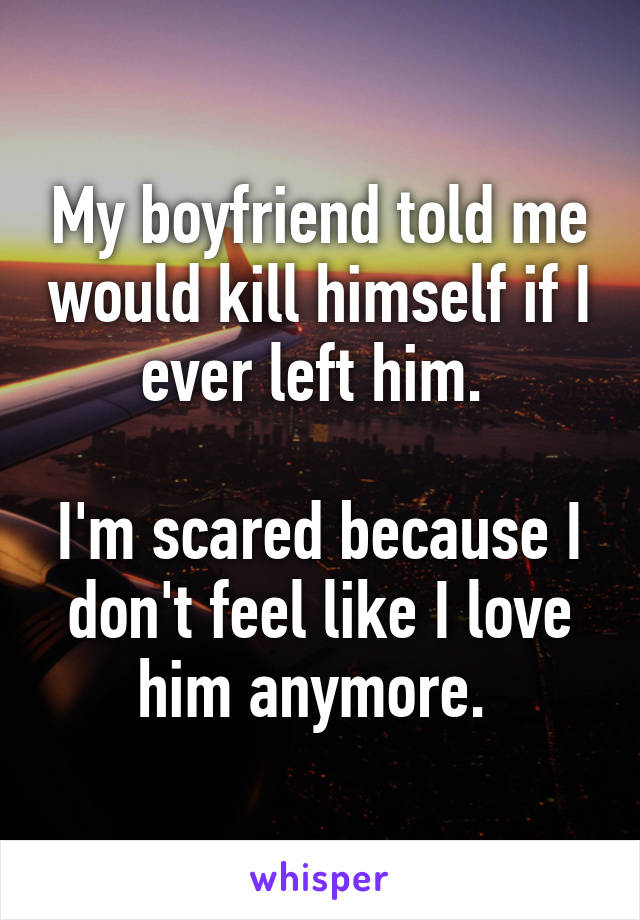 My boyfriend told me would kill himself if I ever left him. 

I'm scared because I don't feel like I love him anymore. 