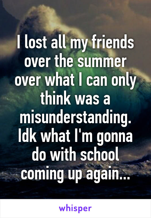 I lost all my friends over the summer over what I can only think was a misunderstanding. Idk what I'm gonna do with school coming up again...