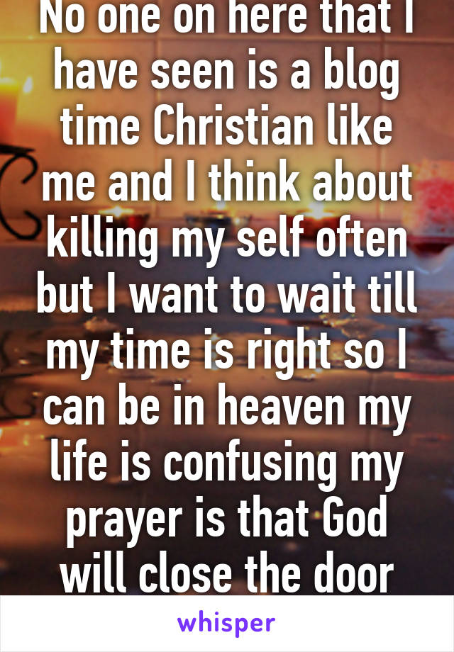 No one on here that I have seen is a blog time Christian like me and I think about killing my self often but I want to wait till my time is right so I can be in heaven my life is confusing my prayer is that God will close the door and open another