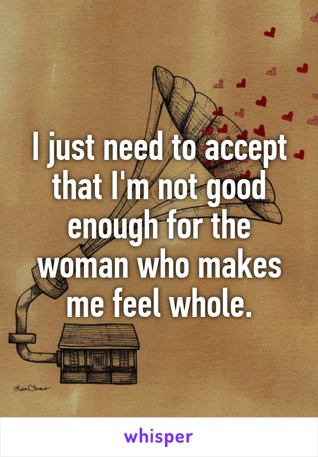 I just need to accept that I'm not good enough for the woman who makes me feel whole.