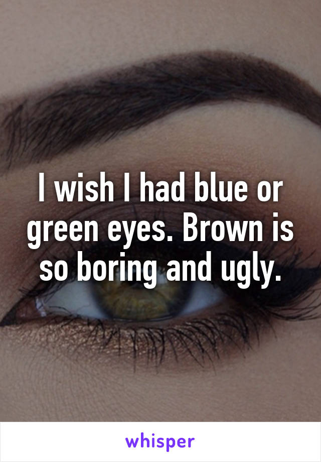 I wish I had blue or green eyes. Brown is so boring and ugly.