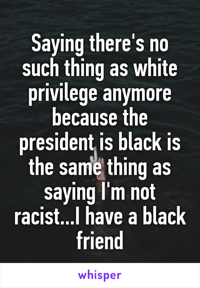 Saying there's no such thing as white privilege anymore because the president is black is the same thing as saying I'm not racist...I have a black friend