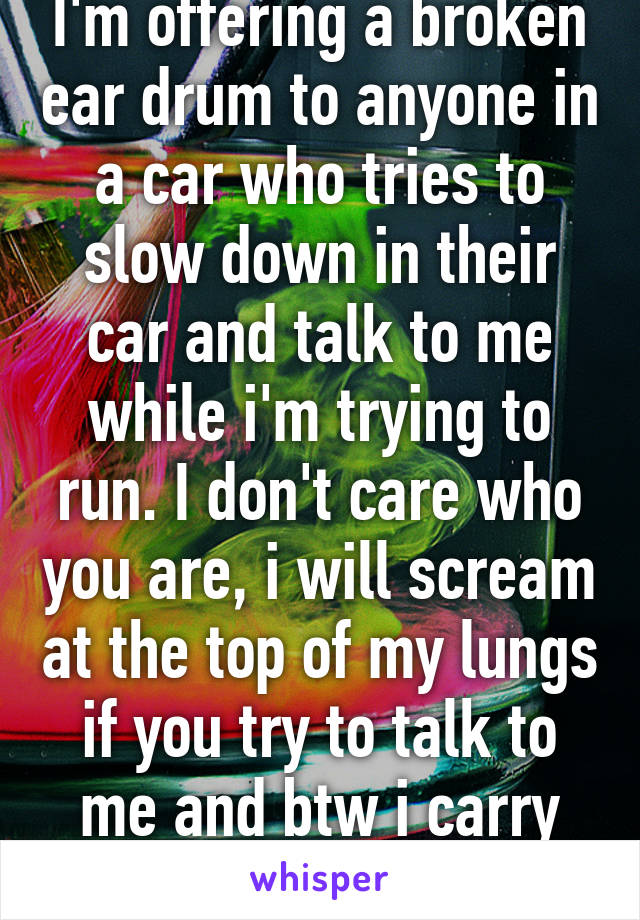 I'm offering a broken ear drum to anyone in a car who tries to slow down in their car and talk to me while i'm trying to run. I don't care who you are, i will scream at the top of my lungs if you try to talk to me and btw i carry pepper spray. 