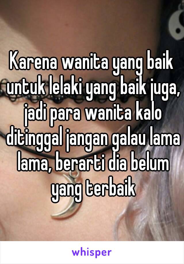 Karena wanita yang baik untuk lelaki yang baik juga, jadi para wanita kalo ditinggal jangan galau lama lama, berarti dia belum yang terbaik