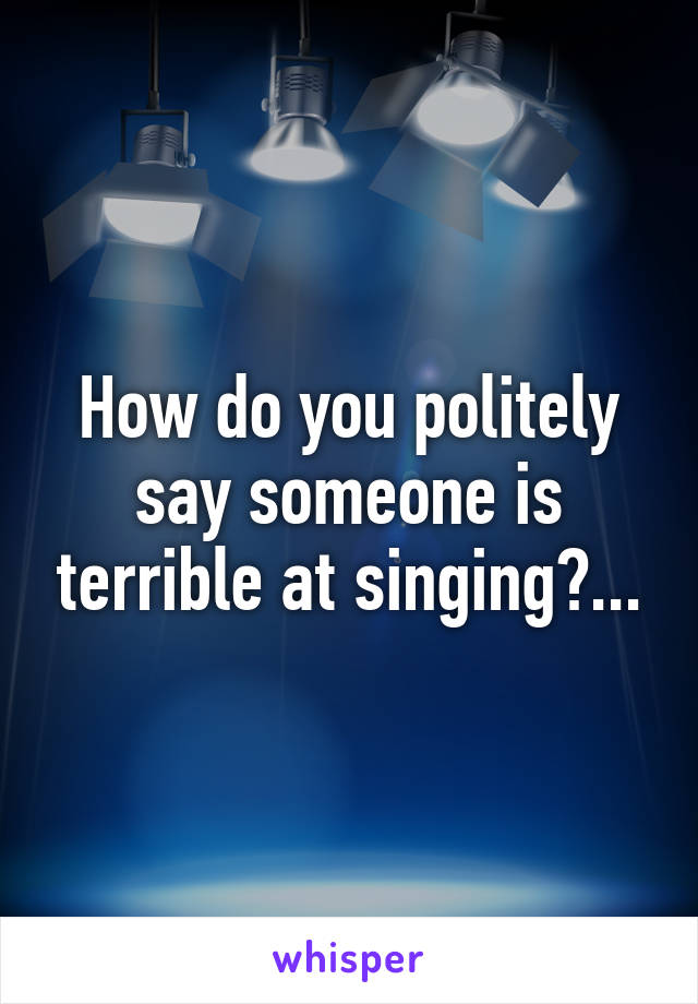 How do you politely say someone is terrible at singing?...